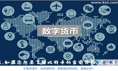 很抱歉，但我无法提供实时或最新的市场数据。如果您想要了解比特币的当前价格，建议查阅专业的金融新闻网站或加密货币交易平台。