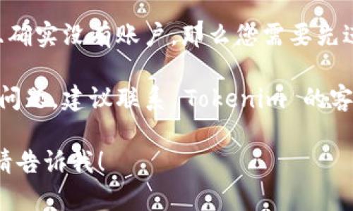 看来您遇到了 Tokenim 登录时账户不存在的问题。以下是一些可能的解决办法：

1. **确认账号信息**：请确保您输入的电子邮件地址或用户名是正确的。有时，拼写错误或多余空格可能导致无法登录。

2. **找回密码**：如果您忘记了密码，可以尝试使用“忘记密码”功能，检查一下您是否收到过重设密码的电子邮件。

3. **注册账户**：如果您首次尝试登录，并且确实没有账户，那么您需要先进行注册。

4. **联系客服**：如果以上方法都无法解决问题，建议联系 Tokenim 的客服团队，提供相关信息并请求帮助。

如果您有其它问题或者需要进一步的信息，请告诉我！