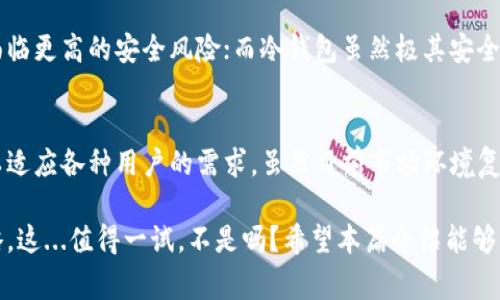 冷钱包是加密货币领域中的一种重要概念，通常用于描述那些不与互联网连接的数字货币存储方式。这种钱包提供了高等级的安全性，是存储大额加密资产的首选方法。接下来，我们将详细介绍冷钱包的定义、类型、优缺点，以及在数字货币交易中的重要性。

什么是冷钱包？
冷钱包，顾名思义，就是一种不“热”的钱包。它通常指的是那些以物理形式存在的加密货币存储设备，或是通过某些特定的离线计算机存储的数字钱包。这种钱包与网络没有直接连接，因此在理论上可以完全避免黑客攻击和其他在线威胁。

冷钱包的类型
冷钱包主要有几种类型：硬件钱包、纸钱包和离线桌面钱包。每一种都有其独特的优缺点和适用场景。

h4硬件钱包/h4
硬件钱包是一种专门设计的物理设备，用于存储加密货币的私钥。像Ledger、Trezor这样的品牌，以其用户友好和安全性著称。用户可以在这些硬件钱包上进行交易，而不需要把私钥暴露给互联网。

h4纸钱包/h4
纸钱包则是将私钥和公钥打印在纸上的一种存储方式。这种钱包完全离线，安全性极高，因为它不受任何网络攻击的影响。但缺点是，纸张容易损坏或丢失，一旦丢失就可能无法找回，甚至资金也会因此损失。

h4离线桌面钱包/h4
离线桌面钱包，则是指用户在没有互联网连接的情况下，使用计算机软件来生成和存储私钥。这种钱包的安全性依赖于用户的操作，以及计算机的安全性，比如是否安装了防病毒软件，是否定期更新程序等。

冷钱包的优缺点
了解冷钱包的优缺点，对于决定如何存储加密资产至关重要。

h4优点/h4
ul
  listrong安全性高：/strong由于不连接互联网，冷钱包能有效防止黑客攻击，用户的私钥安全性得到了极大提升。/li
  listrong长时间存储：/strong适合长期持有大额投资，持有者可以安心地将资产存放在冷钱包中，几乎不需要担心被盗。/li
  listrong简单易用：/strong现代硬件钱包通常设计得很友好，即使是初学者也能快速上手。/li
/ul

h4缺点/h4
ul
  listrong不便捷：/strong与热钱包相比，冷钱包在进行交易时，要求用户先将资产转移到在线钱包，步骤相对繁琐。/li
  listrong丢失风险：/strong如前所述，纸钱包和硬件钱包均有丢失或损坏的风险，导致资产无法找回。/li
  listrong有限的功能：/strong大多数冷钱包不能直接访问一些去中心化应用或交易所，这可能限制了某些操作的便捷性。/li
/ul

如何选择冷钱包
在选择冷钱包时，用户应考虑几个关键因素：安全性、易用性、兼容性和价格。

h4安全性/h4
首先，无论是选择硬件钱包还是纸钱包，安全性始终是首要考虑的因素。购买硬件钱包时，一定要选择知名品牌，确保从官方渠道购买，避免伪造产品。对于纸钱包，确保在生成时使用安全的离线环境。

h4易用性/h4
虽然安全非常重要，但如果一个冷钱包操作繁琐，也会影响用户的交易体验。选择简单易用的硬件钱包，将大大提高你管理资产的效率。

h4兼容性/h4
另一个需要考虑的因素是钱包的兼容性。确保你的冷钱包支持你所持有的所有加密货币，尤其是在市面上有众多数字货币不断出现的情况下，选择一个支持多种币种的冷钱包是明智之举。

h4价格/h4
当然，价格也是选择冷钱包时的重要考量因素。市场上各种冷钱包的价格差异较大，用户可以根据自身需求和预算来选择合适的产品。不过，不要单纯以价格作为决策标准，安全性和功能性才是最重要的。

冷钱包的使用场景
冷钱包不仅适合长期投资者，也适合在市场波动时需要安全存储资产的用户。在进行大额交易之前，很多用户会选择将资金转入冷钱包以确保其安全。在平时，可以将长期不需要的资产存储在冷钱包中，减少在线钱包的风险。

冷钱包与热钱包的对比
冷钱包和热钱包的最大区别在于安全性和便捷性。热钱包通常连接互联网，方便用户随时交易，但也因此面临更高的安全风险；而冷钱包虽然极其安全，却在交易时相对麻烦。

小结：冷钱包的未来
随着加密货币市场的不断发展，冷钱包的安全性和易用性会逐渐提升。不同类型的冷钱包也会应运而生，以适应各种用户的需求。虽然目前市场环境复杂多变，但冷钱包依然是确保资产安全的重要工具。

总之，如果你身为加密货币持有者，掌握冷钱包的使用方法以及相关知识，无疑是保护资产安全的最佳策略。这...值得一试，不是吗？希望本篇介绍能够帮助你更好地理解冷钱包的概念及其重要性。